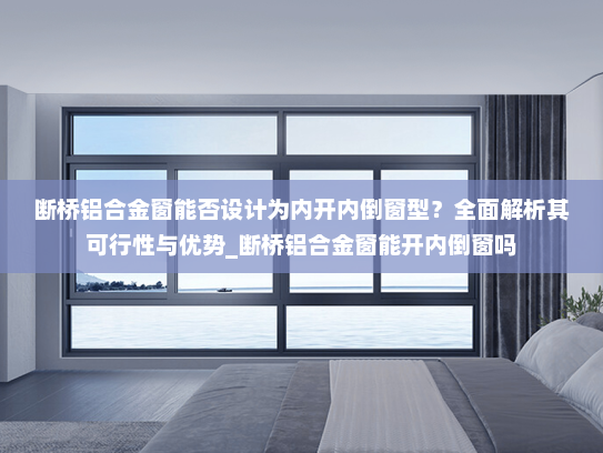 断桥铝合金窗能否设计为内开内倒窗型？全面解析其可行性与优势_断桥铝合金窗能开内倒窗吗