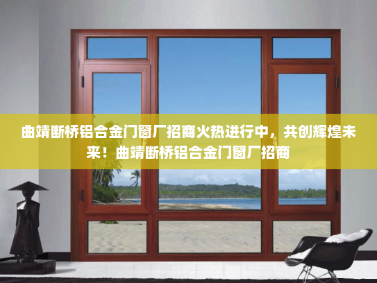 曲靖断桥铝合金门窗厂招商火热进行中，共创辉煌未来！曲靖断桥铝合金门窗厂招商