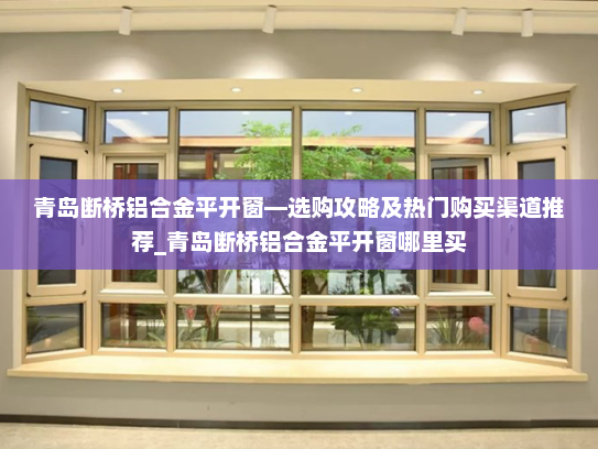 青岛断桥铝合金平开窗—选购攻略及热门购买渠道推荐_青岛断桥铝合金平开窗哪里买