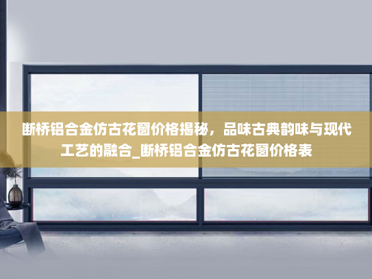 断桥铝合金仿古花窗价格揭秘，品味古典韵味与现代工艺的融合_断桥铝合金仿古花窗价格表