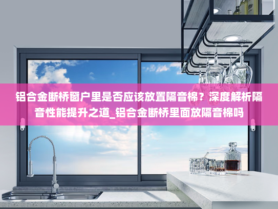 铝合金断桥窗户里是否应该放置隔音棉？深度解析隔音性能提升之道_铝合金断桥里面放隔音棉吗