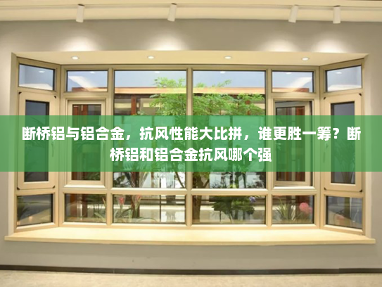 断桥铝与铝合金，抗风性能大比拼，谁更胜一筹？断桥铝和铝合金抗风哪个强