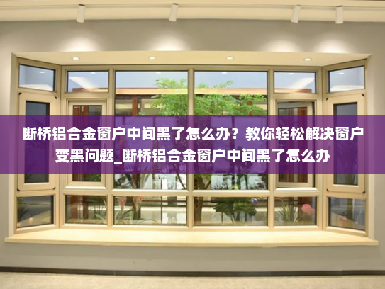 断桥铝合金窗户中间黑了怎么办？教你轻松解决窗户变黑问题_断桥铝合金窗户中间黑了怎么办