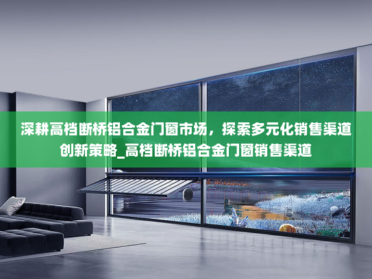 深耕高档断桥铝合金门窗市场，探索多元化销售渠道创新策略_高档断桥铝合金门窗销售渠道
