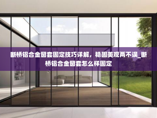 断桥铝合金窗套固定技巧详解，稳固美观两不误_断桥铝合金窗套怎么样固定