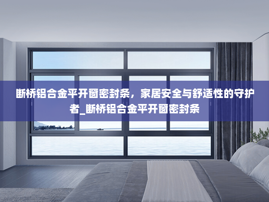 断桥铝合金平开窗密封条，家居安全与舒适性的守护者_断桥铝合金平开窗密封条