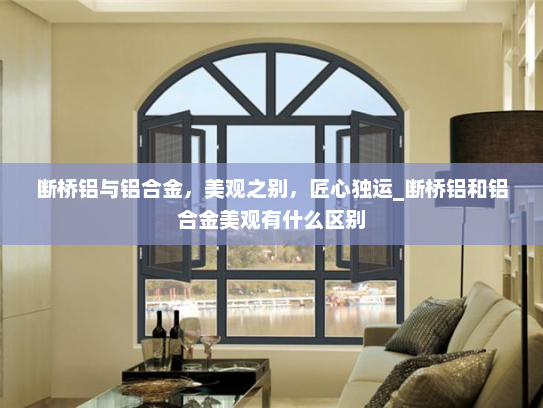 断桥铝与铝合金，美观之别，匠心独运_断桥铝和铝合金美观有什么区别