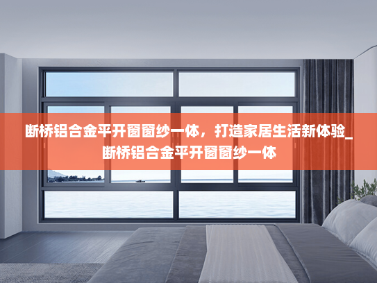 断桥铝合金平开窗窗纱一体，打造家居生活新体验_断桥铝合金平开窗窗纱一体