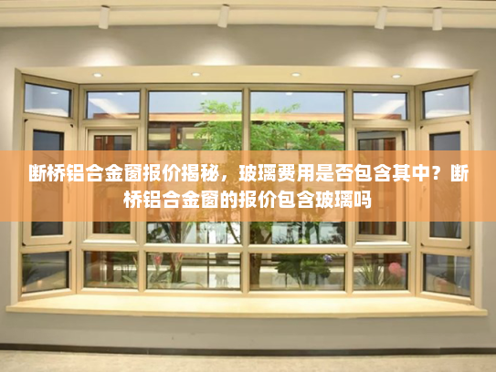 断桥铝合金窗报价揭秘，玻璃费用是否包含其中？断桥铝合金窗的报价包含玻璃吗