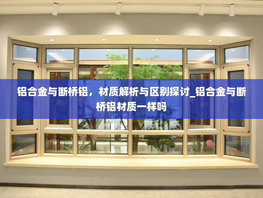 铝合金与断桥铝，材质解析与区别探讨_铝合金与断桥铝材质一样吗