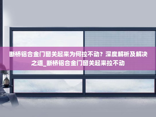 断桥铝合金门窗关起来为何拉不动？深度解析及解决之道_断桥铝合金门窗关起来拉不动