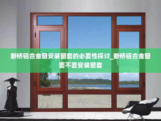 断桥铝合金窗安装窗套的必要性探讨_断桥铝合金窗要不要安装窗套