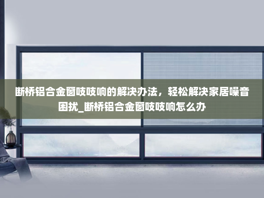 断桥铝合金窗吱吱响的解决办法，轻松解决家居噪音困扰_断桥铝合金窗吱吱响怎么办