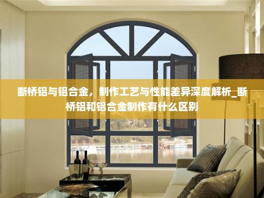 断桥铝与铝合金，制作工艺与性能差异深度解析_断桥铝和铝合金制作有什么区别