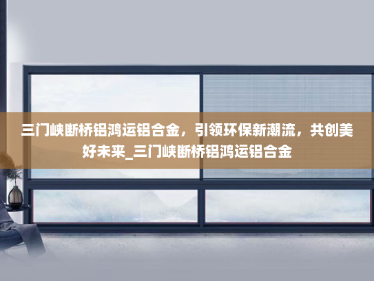 三门峡断桥铝鸿运铝合金，引领环保新潮流，共创美好未来_三门峡断桥铝鸿运铝合金