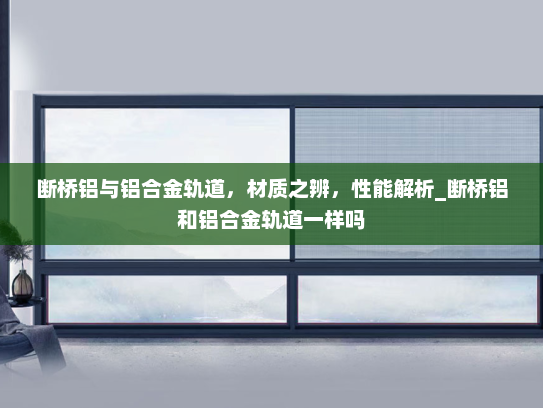 断桥铝与铝合金轨道，材质之辨，性能解析_断桥铝和铝合金轨道一样吗
