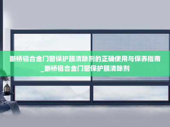 断桥铝合金门窗保护膜清除剂的正确使用与保养指南_断桥铝合金门窗保护膜清除剂