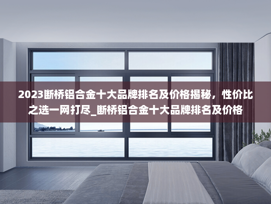 2023断桥铝合金十大品牌排名及价格揭秘，性价比之选一网打尽_断桥铝合金十大品牌排名及价格