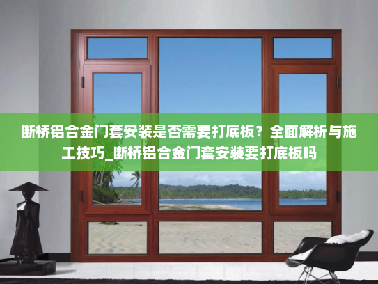 断桥铝合金门套安装是否需要打底板？全面解析与施工技巧_断桥铝合金门套安装要打底板吗