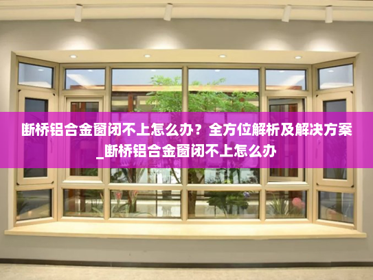 断桥铝合金窗闭不上怎么办？全方位解析及解决方案_断桥铝合金窗闭不上怎么办