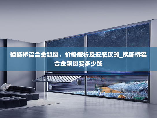 换断桥铝合金飘窗，价格解析及安装攻略_换断桥铝合金飘窗要多少钱