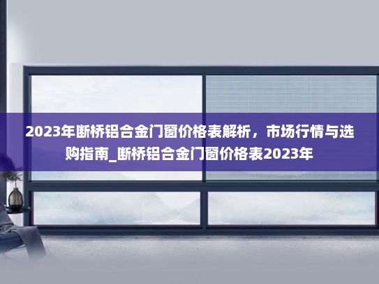 2023年断桥铝合金门窗价格表解析，市场行情与选购指南_断桥铝合金门窗价格表2023年