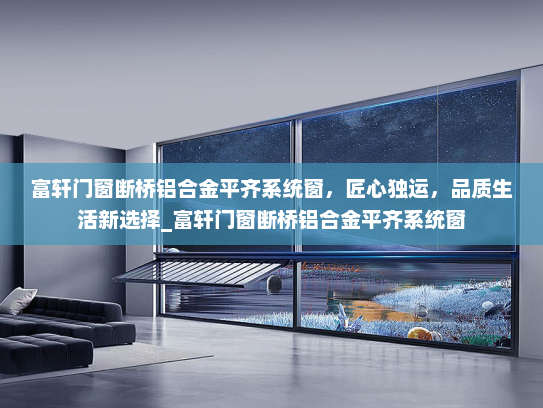 富轩门窗断桥铝合金平齐系统窗，匠心独运，品质生活新选择_富轩门窗断桥铝合金平齐系统窗