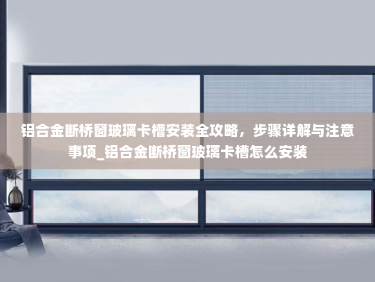 铝合金断桥窗玻璃卡槽安装全攻略，步骤详解与注意事项_铝合金断桥窗玻璃卡槽怎么安装