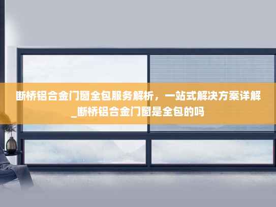 断桥铝合金门窗全包服务解析，一站式解决方案详解_断桥铝合金门窗是全包的吗