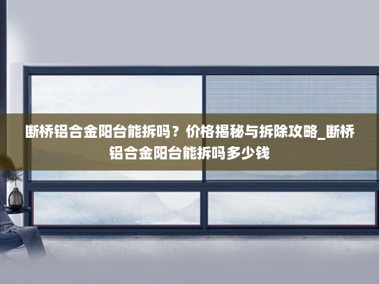断桥铝合金阳台能拆吗？价格揭秘与拆除攻略_断桥铝合金阳台能拆吗多少钱