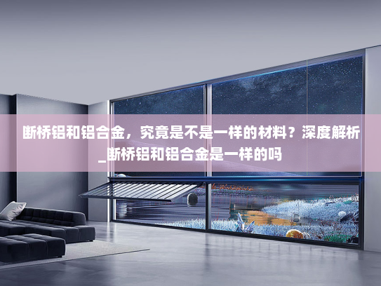 断桥铝和铝合金，究竟是不是一样的材料？深度解析_断桥铝和铝合金是一样的吗