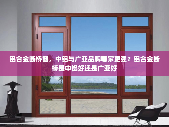铝合金断桥窗，中铝与广亚品牌哪家更强？铝合金断桥是中铝好还是广亚好