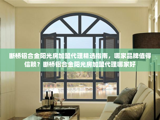 断桥铝合金阳光房加盟代理精选指南，哪家品牌值得信赖？断桥铝合金阳光房加盟代理哪家好