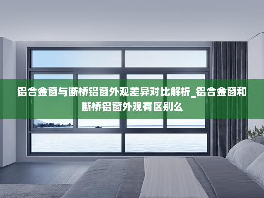 铝合金窗与断桥铝窗外观差异对比解析_铝合金窗和断桥铝窗外观有区别么