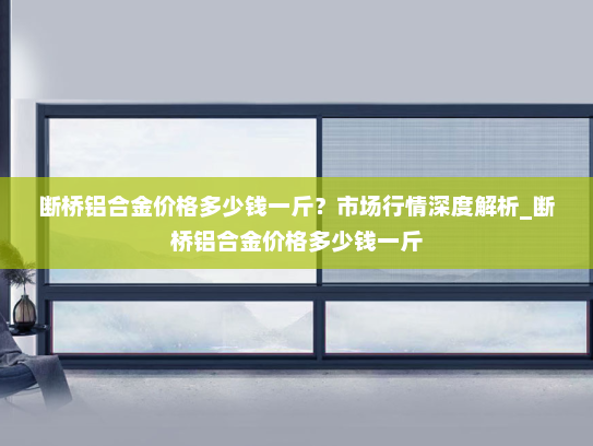 断桥铝合金价格多少钱一斤？市场行情深度解析_断桥铝合金价格多少钱一斤