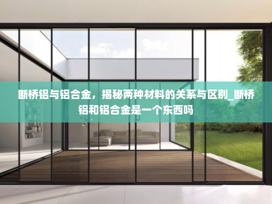 断桥铝与铝合金，揭秘两种材料的关系与区别_断桥铝和铝合金是一个东西吗