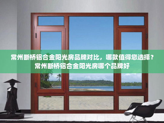 常州断桥铝合金阳光房品牌对比，哪款值得您选择？常州断桥铝合金阳光房哪个品牌好