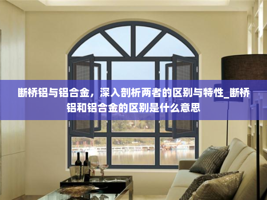 断桥铝与铝合金，深入剖析两者的区别与特性_断桥铝和铝合金的区别是什么意思