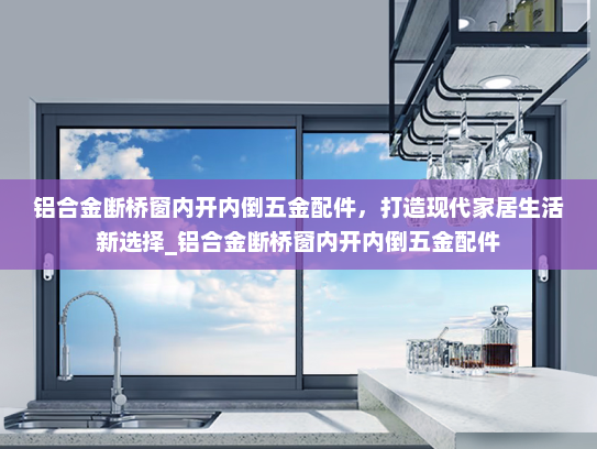 铝合金断桥窗内开内倒五金配件，打造现代家居生活新选择_铝合金断桥窗内开内倒五金配件