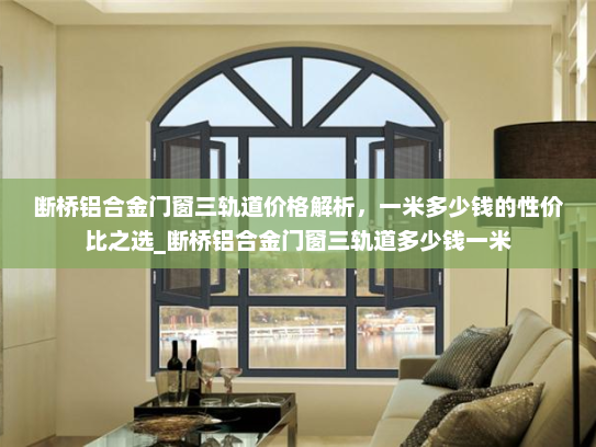断桥铝合金门窗三轨道价格解析，一米多少钱的性价比之选_断桥铝合金门窗三轨道多少钱一米