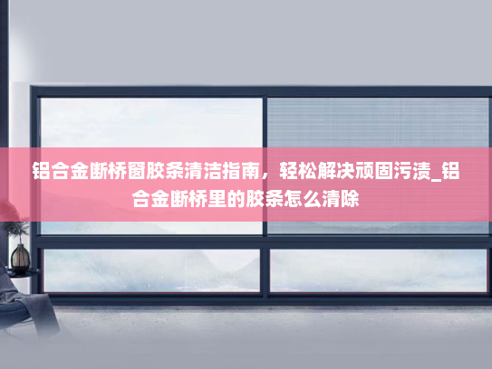 铝合金断桥窗胶条清洁指南，轻松解决顽固污渍_铝合金断桥里的胶条怎么清除
