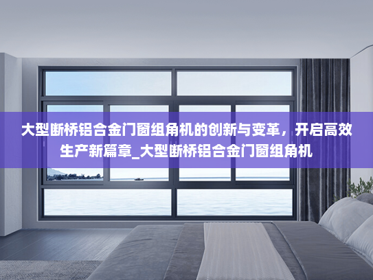 大型断桥铝合金门窗组角机的创新与变革，开启高效生产新篇章_大型断桥铝合金门窗组角机
