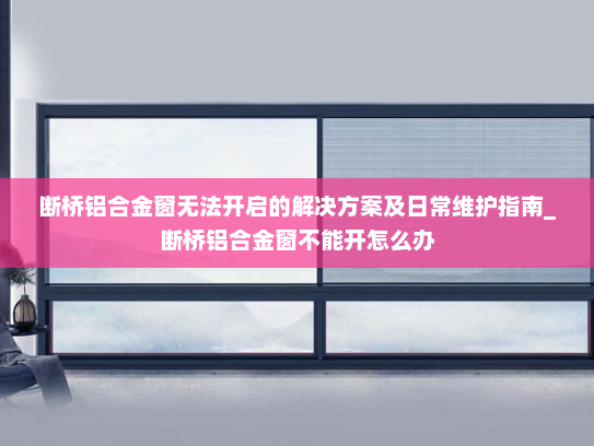 断桥铝合金窗无法开启的解决方案及日常维护指南_断桥铝合金窗不能开怎么办