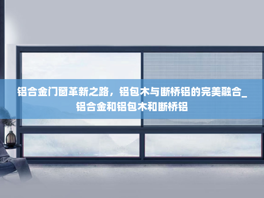 铝合金门窗革新之路，铝包木与断桥铝的完美融合_铝合金和铝包木和断桥铝